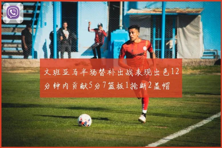 文班亚马半场替补出战表现出色12分钟内贡献5分7篮板1抢断2盖帽