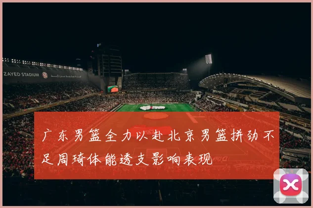 广东男篮全力以赴北京男篮拼劲不足周琦体能透支影响表现
