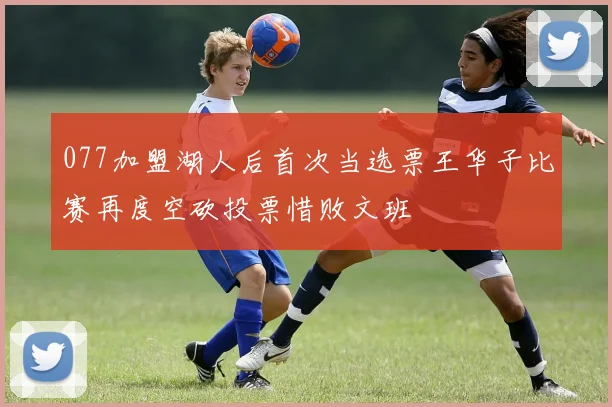 077加盟湖人后首次当选票王华子比赛再度空砍投票惜败文班