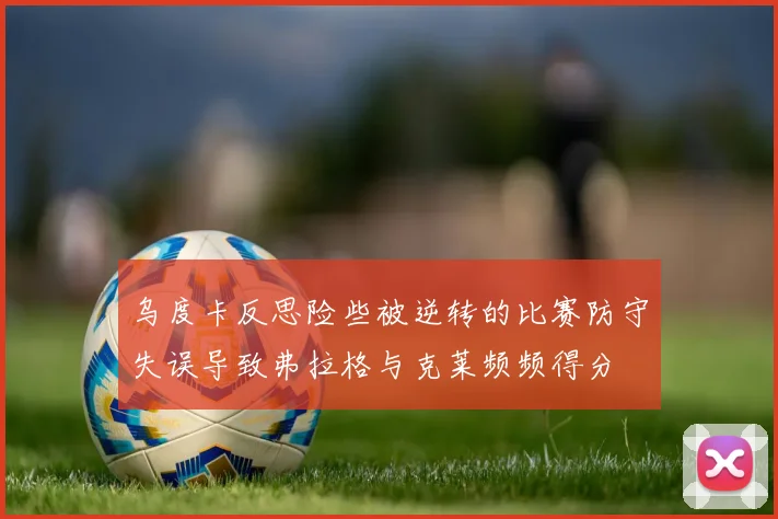 乌度卡反思险些被逆转的比赛防守失误导致弗拉格与克莱频频得分