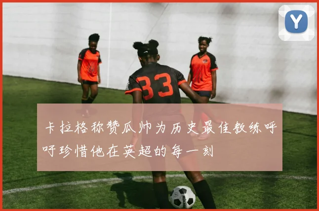 卡拉格称赞瓜帅为历史最佳教练呼吁珍惜他在英超的每一刻