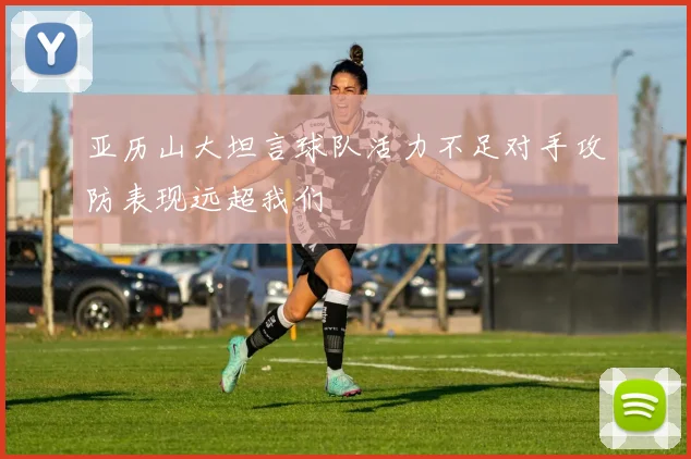 亚历山大坦言球队活力不足对手攻防表现远超我们