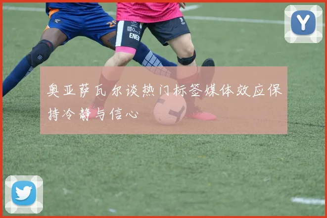 奥亚萨瓦尔谈热门标签媒体效应保持冷静与信心