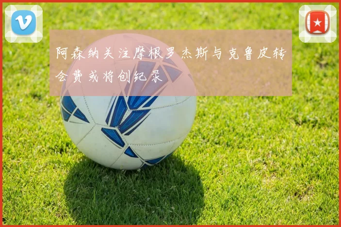 阿森纳关注摩根罗杰斯与克鲁皮转会费或将创纪录